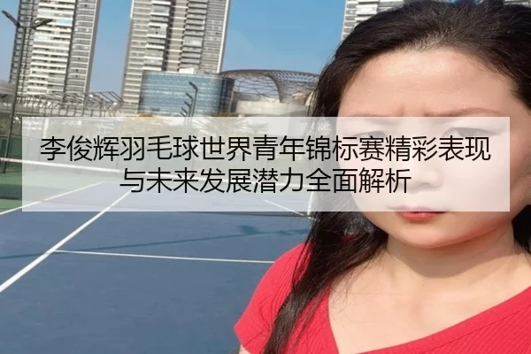 李俊辉羽毛球世界青年锦标赛精彩表现与未来发展潜力全面解析